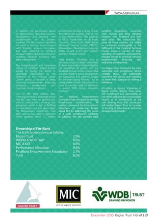 www.kagiso.co.za
December 2015 Kagiso Trust InBrief | 21
In addition, the partnership allows
for opportunities regarding business
development and assisting with
transformation for all partners
involved. The BEE partners identified
the need to become more involved
with financial services companies
and were attracted to FirstRand
because it offers a full suite of services
including banking, insurance and
asset management.
The entrepreneurial and innovative
culture of FirstRand added further
appeal by giving the ability to
contribute meaningfully to the
fulfilment of the Financial Sector
Charter across a number of areas
including empowerment financing,
enterprise development and
Corporate Social Investment.
CEO of MIC Mary Bomela says:
“Financial Services is a strategic sector
that MIC was keen on getting into,
with its characteristics of being cash
generative, which is key to fulfilling
our mandate to our sole shareholder
the Mineworkers Investment Trust
(MIT) and its four delivery agencies.
These agencies reach 1.2 million
beneficiaries through a range of skills
developmental projects that all rely
on our dividend flow.” The agencies
of MIC’s shareholder are JB Marks
Education Trust Fund, Elijah Barayi
Memorial Training Centre (EBMTC),
Mineworkers Development Agency
(MDA) as well as the Sam Tambani
Research Institute (SATRI).
Adds Bomela, “FirstRand was an
obvious choice, as a leader in the field.
It’s been an excellent relationship that
has benefitted all parties, and the
dividend flow we receive ensures that
our shareholder’s social programmes
are adequately and securely funded
for the years going forward. As an
example the JB Marks Education Trust
Fund to date has used our dividends
to award 3590 higher education
bursaries.”
The FirstRand Empowerment
Foundation has a mandate to develop
broad-based transformation. All
partners answered the Foundation’s
objectives of enhancing broad-
based BEE by addressing the needs
of a wide constituency perfectly.
In addition, the BEE partners have
excellent reputations, successful
track records and long standing
relations with FirstRand and with
each other. This transaction also
gives all three partners the ability
to contribute meaningfully to the
fulfilment of the Financial Sectorial
Charter across a number of areas
including recruitment, procurement,
broader access to financial services,
empowerment financing, and
enterprise development.
For Kagiso Trust, this deal is the most
successful and progressive where
credible NGOs, will collectively
transform the sector and continue
to serve their purpose of making a
difference.
According to Kgotso Schoeman of
Kagiso Capital, “Kagiso Trust views
this investment and partnership as
one which will give direct sustainable
returns to its beneficiaries as the
cash flowing from this transaction
will enable Kagiso Trust to increase
its funding of educational and other
development projects.”
Ownership of FirstRand
The 6.5% broken down as follows:
Kagiso Trust					 2.0%
WDBIH & WDB Trust				 0.8%
MIC & MIT					 0.8%
Performance Allocation			 0.8%
FirstRand Empowerment Foundation	 2.1%
Total						 6.5%
	
 