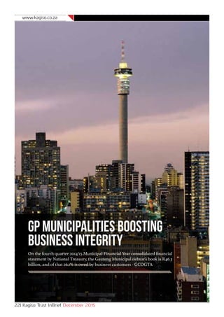 www.kagiso.co.za
22| Kagiso Trust InBrief December 2015
GP Municipalities Boosting
Business Integrity
On the fourth quarter 2014/15 Municipal Financial Year consolidated financial
statement by National Treasury, the Gauteng Municipal debtor’s book is R46.3
billion, and of that 26.1% is owed by business customers - GCOGTA
 
