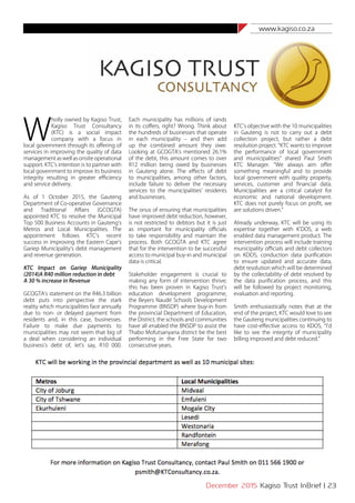 www.kagiso.co.za
December 2015 Kagiso Trust InBrief | 23
W
holly owned by Kagiso Trust,
Kagiso Trust Consultancy
(KTC) is a social impact
company with a focus in
local government through its offering of
services in improving the quality of data
managementaswellasonsiteoperational
support. KTC’s intention is to partner with
local government to improve its business
integrity resulting in greater efficiency
and service delivery.
As of 1 October 2015, the Gauteng
Department of Co-operative Governance
and Traditional Affairs (GCOGTA)
appointed KTC to resolve the Municipal
Top 500 Business Accounts in Gauteng’s
Metros and Local Municipalities. The
appointment follows KTC’s recent
success in improving the Eastern Cape’s
Gariep Municipality’s debt management
and revenue generation.
KTC Impact on Gariep Municipality
(2014)A R40 million reduction in debt
A 30 % increase in Revenue
GCOGTA’s statement on the R46.3 billion
debt puts into perspective the stark
reality which municipalities face annually
due to non- or delayed payment from
residents and, in this case, businesses.
Failure to make due payments to
municipalities may not seem that big of
a deal when considering an individual
business’s debt of, let’s say, R10 000.
Each municipality has millions of rands
in its coffers, right? Wrong. Think about
the hundreds of businesses that operate
in each municipality – and then add
up the combined amount they owe.
Looking at GCOGTA’s mentioned 26.1%
of the debt, this amount comes to over
R12 million being owed by businesses
in Gauteng alone. The effects of debt
to municipalities, among other factors,
include failure to deliver the necessary
services to the municipalities’ residents
and businesses.
The onus of ensuring that municipalities
have improved debt reduction, however,
is not restricted to debtors but it is just
as important for municipality officials
to take responsibility and maintain the
process. Both GCOGTA and KTC agree
that for the intervention to be successful
access to municipal buy-in and municipal
data is critical.
Stakeholder engagement is crucial to
making any form of intervention thrive;
this has been proven in Kagiso Trust’s
education development programme,
the Beyers Naudé Schools Development
Programme (BNSDP) where buy-in from
the provincial Department of Education,
the District, the schools and communities
have all enabled the BNSDP to assist the
Thabo Mofutsanyana district be the best
performing in the Free State for two
consecutive years.
KTC’s objective with the 10 municipalities
in Gauteng is not to carry out a debt
collection project, but rather a debt
resolution project. “KTC wants to improve
the performance of local government
and municipalities” shared Paul Smith
KTC Manager. “We always aim offer
something meaningful and to provide
local government with quality property,
services, customer and financial data.
Municipalities are a critical catalyst for
economic and national development.
KTC does not purely focus on profit, we
are solutions driven.”
Already underway, KTC will be using its
expertise together with K’DOS, a web
enabled data management product. The
intervention process will include training
municipality officials and debt collectors
on KDOS, conduction data purification
to ensure updated and accurate data,
debt resolution which will be determined
by the collectability of debt resolved by
the data purification process, and this
will be followed by project monitoring,
evaluation and reporting.
Smith enthusiastically notes that at the
end of the project, KTC would love to see
the Gauteng municipalities continuing to
have cost-effective access to KDOS, “I’d
like to see the integrity of municipality
billing improved and debt reduced.”
 