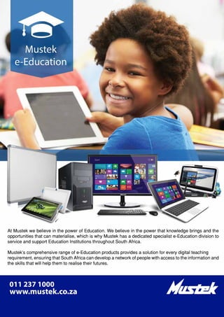 www.kagiso.co.za
24| Kagiso Trust InBrief December 2015
At Mustek we believe in the power of Education. We believe in the power that knowledge brings and the
opportunities that can materialise, which is why Mustek has a dedicated specialist e-Education division to
service and support Education Institutions throughout South Africa.
Mustek’s comprehensive range of e-Education products provides a solution for every digital teaching
requirement, ensuring that South Africa can develop a network of people with access to the information and
the skills that will help them to realise their futures.
 