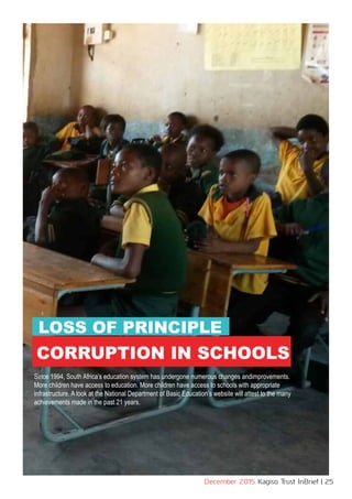 www.kagiso.co.za
December 2015 Kagiso Trust InBrief | 25
LOSS OF PRINCIPLE
CORRUPTION IN SCHOOLS
Since 1994, South Africa’s education system has undergone numerous changes andimprovements.
More children have access to education. More children have access to schools with appropriate
infrastructure. A look at the National Department of Basic Education’s website will attest to the many
achievements made in the past 21 years.
 