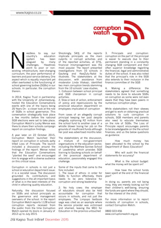 www.kagiso.co.za
26| Kagiso Trust InBrief December 2015
N
eedless to say, our
country’s education
system has been
plagued by many
challenges. Headlines
point to poor or non-
existing infrastructure, ever-changing
curriculum, the poor performance of
learners and poor service delivery. One
aspect which is equally important yet
often overlooked is the functioning of
school governing bodies (SGBs) in our
schools. In particular, the corruption
therein.
In 2014, Kagiso Trust in partnership
with the University of Johannesburg,
hosted the Education Conversations
events with one of the topics being
20 Years On - a closer look at the role
of SGBs in school governance. This
conversation strategically took place
a few months before the national
SGB elections were set to take place.
Corruption Watch’s Lucky Menoe was
there to share their schools campaign
report on corruption findings.
A year later on 22 October 2015,
Corruption Watch launched their
report on corruption in schools aptly
titled Loss of Principle. The launch
included a discussion around the
findings of the report. Menoe noted
that the Education Conversations
“planted the seed” and encouraged
him to engage with a diverse audience
on this critical issue.
Corruption in schools is not just a
school or education department issue;
it is a societal issue. The discussion
grounded its contributions and
suggestions in the all-important basis
of what is in the best interests of the
child in attaining quality education.
Naturally, the discussion focused
on SGBs and school principals as
the governance and management
overseers of the school. In the report
Corruption Watch reports 1128 school
corruption reports received from
the public from the time Corruption
Watch opened its doors in January of
2012 up to July 2015.
Shockingly, 54% of the reports
implicate principals as the main
culprits in corrupt activities and
of the reported activities, at 37%,
financial mismanagement was the
most popular. The report presented
investigations from 10 schools in
Gauteng and KwaZulu-Natal to
illustrate. The stakeholders at the
discussion, with assistance from
moderator Linda Vilakazi, identified
two main corruption trends stemming
from the 10 schools’ case studies.
1. Collusion between school principal
and SGB chairperson in corrupt
activities.
2. Slow or lack of action, enforcement
of policy and repercussions by the
provincial education department on
employees implicated of corruption
From cases of an allegedly corrupt
principal keeping her post despite
allegedly siphoning R2 million from
the school fund to another case of a
whistle blower losing her job on the
grounds of insufficient funds although
her post was advertised months later.
The stakeholders at the discussion,
a mixture of non-government
organisations in the education sector,
including the Matthew Goniwe School
of Leadership which provides SGB
training to Gauteng schools on behalf
of the provincial department of
education, passionately engaged this
challenge.
Some of the inputs that came to the
fore included:
1. The issue of ethics: in order for
SGBs to function effectively, there
needs to be zero tolerance for
corruption and strong leadership
2. No holy cows: the employer
of educators should also be held
accountable for corruption that
occurs in schools, and not just the
employees. The Limpopo textbook
saga was cited as an example where
the service provider was victimised
and shamed, leaving the MEC for
Education in the province untouched
3. Principals and corruption:
corruption on the part of the principal
is easier to execute due to their
permanent standing in a constantly
changing SGB component and their
often superior knowledge regarding
the financial, legal and administrative
duties of the school. It was also noted
that the principal’s role in the SGB
also extends to their inclusion in the
finance committee of the SGB
4. Making a difference: the
stakeholders agreed that something
needs to be done to educate SGBs
on corruption as some were not even
aware that they have been pawns in
numerous corruption ploys.
While stakeholders roll their sleeves
and get to work on obtaining practical
solutions to curb corruption in
schools, SGB members and parents
also need to educate themselves
on the role of SGBs. The Loss of
Principle report encourages parents
to be knowledgeable on the the school
finances, and us the below questions
as guidance:
- 	 How much money has
been allocated to the school by the
Department of Basic Education?
- 	 Who will audit the financial
statements for accuracy?
- 	 What is the school budget:
what the money will be spent on?
-	 How have the school funds
been spent at the end of the financial
year?
In doing so, parents are not being
nosy, they are merely looking out for
their children’s well-being, ensuring
the funds are spent where they should,
for the interest of the child.
For more information or to report
incidents of corruption in schools,
contact Corruption Watch.
0800 023 456
www.corruptionwatch.org,za
 