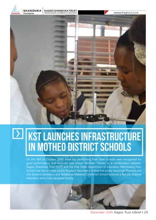 www.kagiso.co.za
December 2015 Kagiso Trust InBrief | 29
KST Launches Infrastructure
in Motheo District Schools
On the 16th of October 2015 three top performing Free State schools were recognised for
good performance and received new school facilities. Thanks to a collaboration between
Kagiso Shanduka Trust (KST) and the Free State Department of Education, Ntemoseng High
School now has a media centre, Strydom Secondary School has a fully resourced Physical and
Life Science laboratory and Setjaba se Maketse Combined School received a Natural Science
laboratory and a fully equipped library.
 