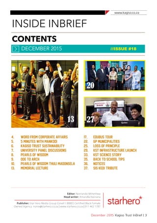 www.kagiso.co.za
December 2015 Kagiso Trust InBrief | 3
CONTENTS
INSIDE INBRIEF
DECEMBER 2015 ///ISSUE #18
Editor: Nontando Mthethwa
Head writer: Amandla Kwinana
Publisher: Star Hero Media Group (Level 1 BBBEE Certified Black Female
Owned Agency. nonie@starhero.co.za | www.starhero.co.za | 011 462 1787
4. 	 Word from corporate affairs
5.	 5 Minutes with Mankodi
6.	 Kagiso Trust Sustainability
7. 	 University Panel Discussions
8. 	 Pearls of Wisdom
9. 	 Ode to Arch
10.	 Pearls of Wisdom Thuli Madonsela
13.	 Memorial Lecture
17.	 Edubus tour
22.	 gp municipalities
25. 	 loss of principle
29.	 kst infrastructure launch
33. 	 KST Science Story
35. 	 back to school tips
36. 	 notices
37.	 Sis Kedi' tribute
13
20
27
 
