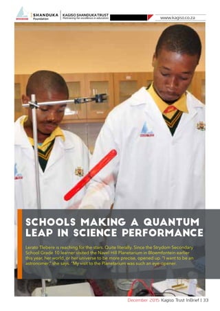 www.kagiso.co.za
December 2015 Kagiso Trust InBrief | 33
Schools making a quantum
leap in science performance
Lerato Tlebere is reaching for the stars. Quite literally. Since the Strydom Secondary
School Grade 10 learner visited the Navel Hill Planetarium in Bloemfontein earlier
this year, her world, or her universe to be more precise, opened up. “I want to be an
astronomer,” she says. “My visit to the Planetarium was such an eye-opener.
 
