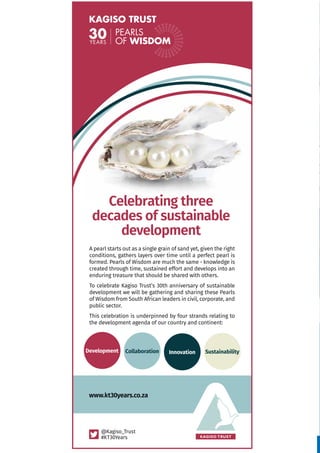 www.kagiso.co.za
38| Kagiso Trust InBrief December 2015
Celebrating three
decades of sustainable
development
A pearl starts out as a single grain of sand yet, given the right
conditions, gathers layers over time until a perfect pearl is
formed. Pearls of Wisdom are much the same - knowledge is
created through time, sustained effort and develops into an
enduring treasure that should be shared with others.
To celebrate Kagiso Trust’s 30th anniversary of sustainable
development we will be gathering and sharing these Pearls
of Wisdom from South African leaders in civil, corporate, and
public sector.
This celebration is underpinned by four strands relating to
the development agenda of our country and continent:
@Kagiso_Trust
#KT30Years
Development Collaboration Innovation Sustainability
www.kt30years.co.za
 