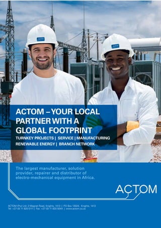 www.kagiso.co.za
December 2015 Kagiso Trust InBrief | 39
ACTOM (Pty) Ltd. 2 Magnet Road, Knights, Boksburg, 1413, South Africa.Tel: +27 (0) 11 820 5111
www.actom.co.za
ACTOM (Pty) Ltd: 2 Magnet Road, Knights, 1413 | PO Box 13024, Knights, 1413
Tel: +27 (0) 11 820 5111 | Fax: +27 (0) 11 820 5044 | www.actom.co.za
The largest manufacturer, solution
provider, repairer and distributor of
electro-mechanical equipment in Africa.
ACTOM –YOUR LOCAL
PARTNERWITH A
GLOBAL FOOTPRINT
TURNKEY PROJECTS | SERVICE | MANUFACTURING
RENEWABLE ENERGY | BRANCH NETWORK
 