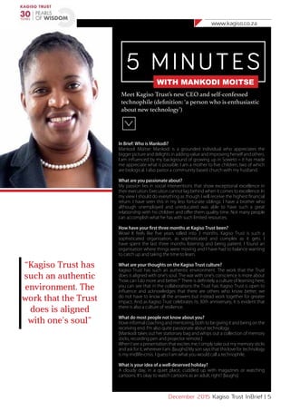 www.kagiso.co.za
December 2015 Kagiso Trust InBrief | 5
5 MINUTES
WITH MANKODI MOITSE
Meet Kagiso Trust’s new CEO and self-confessed
technophile (definition: ‘a person who is enthusiastic
about new technology’)
In Brief: Who is Mankodi?
Mankodi Moitse: Mankodi is a grounded individual who appreciates the
bigger picture and delights in adding value and improving herself and others.
I am influenced by my background of growing up in Soweto – it has made
me appreciate what is possible. I am a mother to five children, two of which
are biological. I also pastor a community based church with my husband.
What are you passionate about?
My passion lies in social interventions that show exceptional excellence in
their execution. Execution cannot lag behind when it comes to excellence. In
my view I should do everything as though I will receive the highest financial
return. I have seen this in my less fortunate siblings: I have a brother who
although unemployed and uneducated was able to have such a great
relationship with his children and offer them quality time. Not many people
can accomplish what he has with such limited resources.
How have your first three months at Kagiso Trust been?
Wow! It feels like five years rolled into 3 months. Kagiso Trust is such a
sophisticated organisation, as sophisticated and complex as it gets. I
have spent the last three months listening and being patient. I found an
organisation where things were moving and I have had to balance wanting
to catch up and taking the time to learn.
What are your thoughts on the Kagiso Trust culture?
Kagiso Trust has such an authentic environment. The work that the Trust
does is aligned with one’s soul. The war with one’s conscience is more about
“how can I do more and better?” There is definitely a culture of learning here,
you can see that in the collaborations the Trust has: Kagiso Trust is open to
influence and acknowledges that there are others who know better; we
do not have to know all the answers but instead work together for greater
impact. And as Kagiso Trust celebrates its 30th anniversary, it is evident that
there is also a culture of resilience.
What do most people not know about you?
I love informal coaching and mentoring, both to be giving it and being on the
receiving end. I’m also quite passionate about technology.
[Mankodi takes out her stationary bag and whips out a collection of memory
sticks, recording pen and projector remote.]
When I see a presentation that excites me, I simply take out my memory sticks
and ask for it, wherever I am. [laughs] My son says that this love for technology
is my midlife-crisis. I guess I am what you would call a technophile.
What is your idea of a well-deserved holiday?
A cloudy day, in a quiet place, cuddled up with magazines or watching
cartoons. It’s okay to watch cartoons as an adult, right? [laughs]
“Kagiso Trust has
such an authentic
environment. The
work that the Trust
does is aligned
with one’s soul”
 