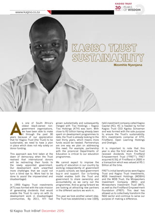 www.kagiso.co.za
6| Kagiso Trust InBrief December 2015
Kagiso Trust
SustainabilityMzomhle Nyenjana
A
s one of South Africa’s
oldest black-owned non-
government organisations,
we have been able to make
it through the past 30
years because of our appreciation
that for Kagiso Trust (the Trust) to be
sustainable, we need to have a plan
in place which does not rely solely on
donor funding.
This approach was first taken at the
dawn of democracy when the Trust
realised that international donors
will be redirecting their funds to
the newly appointed government.
Our development work unearthed
more challenges that we could not
turn a blind eye to. More had to be
done to assist the impoverished and
disadvantaged.
In 1993 Kagiso Trust investments
(KTI) was formed with the sole mission
of generating dividends that would
enable the Trust to carry on with its
development work in disadvantaged
communities. By 2011, KTI had
grown substantially and subsequently
merged with Tiso Holdings – Kagiso
Tiso Holdings (KTH) was born. With
close to R2 billion having already been
spent on development programmes to
date, the Trust is already looking to the
next thirty years, which means more
funds would be needed. Partnerships
are one way we plan on addressing
this need. For example, partnership
with the provincial Departments of
Education is critical to our education
programmes.
We cannot expect to improve the
quality of education in our country by
working independently of government
in public schools; we need government
buy-in and support. Our co-funding
model enables both the Trust and
government to share ownership and
accountability as we carry out the
programmes. And so going forward we
are looking at attracting new partners
in the different sectors we work in.
This year we took another valiant step.
The Trust has established a new 100%
held investment company called Kagiso
Capital (KC). KC is headed by former
Kagiso Trust CEO Kgotso Schoeman
and was formed with the sole purpose
to ensure the Trust’s sustainability.
KC’s investments comprise of KTH,
FirstRand, Open Learning Holdings
and Onelogix.
It is important to note that this
year is also the first where the Trust
received dividends from FirstRand
Empowerment Trust (“FRET”). FRET
acquired 6.5% of FirstRand in 2005 in
a transaction which was valued at R5.1
Billion at the time.
FRET’s initial beneficiaries were Kagiso
Trust and Kagiso Trust Investments,
WDB Investment Holdings (WDBIH)
and the WDB Trust, the Mineworkers
Investment Company (MIC) and
Mineworkers Investment Trust (MIT),
as well as the FirstRand Empowerment
Foundation (FREF). This deal has
allowed us to collectively transform the
NGO sector and continue to serve our
purpose of making a difference.
 