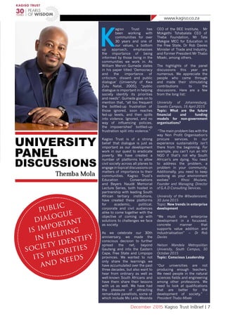 www.kagiso.co.za
December 2015 Kagiso Trust InBrief | 7
K
agiso Trust has
been working with
communities for over
30 years and one of
our values, a bottom
up approach, emphasises
the importance of being
informed by those living in the
communities we work in. As
William Mervin Gumede states
in his paper titled ‘Democracy
and the importance of
criticism, dissent and public
dialogue’ (University of Kwa
Zulu Natal, 2005), “public
dialogue is important in helping
society identify its priorities
and needs”. Gumede goes on to
mention that, “all too frequent
the bottled-up frustration of
those ignored, soon reaches
fed-up levels, and then spills
into violence. Ignored, and no
way of influencing policies,
the impoverished’ bottled-up
frustration spill into violence.”
Kagiso Trust is of a strong
belief that dialogue is just as
important as our development
work in our quest to eradicate
poverty. We have created a
number of platforms to allow
civil society across all planes to
engage in topical discussions on
matters of importance to their
communities. Kagiso Trust’s
Education Conversations
and Beyers Naudé Memorial
Lecture Series, both hosted in
partnership with leading South
African tertiary institutions,
have created these platforms
for academic, political,
corporate and civil audiences
alike to come together with the
objective of coming up with
solutions to challenges we face
as society.
As we celebrate our 30th
anniversary, we made the
conscious decision to further
spread the net, beyond
Gauteng and into the Eastern
Cape, Free State and Limpopo
provinces. We wanted to not
only share the learnings we
have accumulated over the past
three decades, but also want to
hear from ordinary as well as
well-known South Africans and
have them share their lessons
with us as well. We have had
the pleasure of attracting
remarkable panellists, some of
which include Ms Leila Moonda
CEO of the BEE Institute, Mr
Mokgethi Tshabalala CEO of
Thebe Foundation, Mr Tate
Makgoe MEC for Education in
the Free State, Dr Rob Davies
Minister of Trade and Industry,
and Former President Mr Thabo
Mbeki, among others.
The highlights of the panel
discussions this year are
numerous. We appreciate the
people who came through
and made their stimulating
contributions to the
discussions. Here are a few
from the long list:
University of Johannesburg,
Soweto Campus, 16 April 2015
Topic: What are the future
financial and funding
models for non-government
organisations?
“The main problem lies with the
way Non Profit Organisation’s
procure services. In our
experience sustainability isn’t
there from the beginning. For
example, you can’t run an HIV
NGO if that’s not why South
African’s are dying. You need
to address the problem, a
problem in your community.
Additionally, you need to keep
evolving as your environment
evolves” - Khosi Mvulane,
Founder and Managing Director
of G.A.D Consulting Services.
University of the Witwatersrand,
30 June 2015
Topic: New trends in enterprise
development
“We must drive enterprise
development in a focussed,
concrete manner that
supports value addition and
industrialisation” – Dr Rob
Davies
Nelson Mandela Metropolitan
University, South Campus, 30
October 2015
Topic: Conscious Leadership
“Our universities are not
producing enough teachers.
We need people in the natural
sciences fields and engineering
among other professions. We
need to look at qualifications
that are better for the
development of society.” -
President Thabo Mbeki
UNIVERSITY
PANEL
DISCUSSIONS
Themba Mola
public
dialogue
is important
in helping
society identify
its priorities
and needs
 