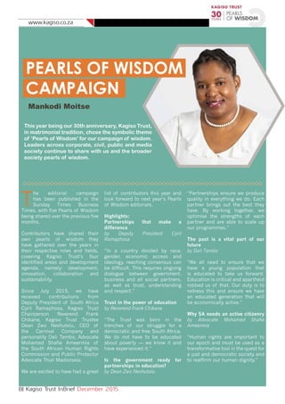 www.kagiso.co.za
8| Kagiso Trust InBrief December 2015
PEARLS OF WISDOM
CAMPAIGN
Mankodi Moitse
This year being our 30th anniversary, Kagiso Trust,
in matrimonial tradition, chose the symbolic theme
of ‘Pearls of Wisdom’ for our campaign of wisdom.
Leaders across corporate, civil, public and media
society continue to share with us and the broader
society pearls of wisdom.
T
he editorial campaign
has been published in the
Sunday Times Business
Times, with five Pearls of Wisdom
being shared over the previous five
months.
Contributors have shared their
own pearls of wisdom they
have gathered over the years in
their respective roles and fields,
covering Kagiso Trust’s four
identified areas and development
agenda, namely: development,
innovation, collaboration and
sustainability.
Since July 2015, we have
received contributions from
Deputy President of South Africa
Cyril Ramaphosa, Kagiso Trust
Chairperson Reverend Frank
Chikane, Kagiso Trust Trustee
Dean Zwo Nevhutalu, CEO of
the Carnival Company and
personality Dali Tambo, Advocate
Mohamed Shafie Ameermia of
the South African Human Rights
Commission and Public Protector
Advocate Thuli Madonsela.
We are excited to have had a great
list of contributors this year and
look forward to next year’s Pearls
of Wisdom editorials.
Highlights:
Partnerships that make a
difference
by Deputy President Cyril
Ramaphosa
“In a country divided by race,
gender, economic access and
ideology, reaching consensus can
be difficult. This requires ongoing
dialogue between government,
business and all social partners,
as well as trust, understanding
and respect.”
Trust in the power of education
by Reverend Frank Chikane
“The Trust was born in the
trenches of our struggle for a
democratic and free South Africa.
We do not have to be educated
about poverty — we know it and
have experienced it.”
Is the government ready for
partnerships in education?
by Dean Zwo Nevhutalu
“Partnerships ensure we produce
quality in everything we do. Each
partner brings out the best they
have. By working together, we
optimise the strengths of each
partner and are able to scale up
our programmes.”
The past is a vital part of our
future
by Dali Tambo
“We all need to ensure that we
have a young population that
is educated to take us forward.
Education is critical and apartheid
robbed us of that. Our duty is to
redress this and ensure we have
an educated generation that will
be economically active.”
Why SA needs an active citizenry
by Advocate Mohamed Shafie
Ameermia
“Human rights are important to
our epoch and must be used as a
transformative tool in the quest for
a just and democratic society and
to reaffirm our human dignity.”
 