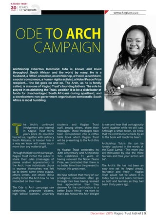 www.kagiso.co.za
December 2015 Kagiso Trust InBrief | 9
ODE TO ARCH
CAMPAIGN
Archbishop Emeritus Desmond Tutu is known and loved
throughout South African and the world by many. He is a
husband, a father, a teacher, an archbishop, a friend, a confidant,
a social conscience, a human rights activist, a Nobel Peace Prize
recipient… the list goes on and on. The Arch, as he is fondly
called, is also one of Kagiso Trust’s founding fathers. The role he
played in establishing the Trust, position it to be a distributor of
funds for disadvantaged South Africans during apartheid, and
a development non-government organisation democratic South
Africa is most humbling.
T
he Arch’s continued
involvement and interest
in Kagiso Trust thirty
years since its inception
has led us, together with ordinary
South Africans, to honour him in
a way we know will mean much
more than any material gift.
ThroughtheOdetoArchcampaign,
Kagiso Trust invited the public to
share their odes (messages of
praise and/or appreciation) to
the Arch. How individuals chose
to express themselves was left
up to them: some wrote essays,
others letters, and others chose
poetry to tell the Arch how he has
impacted on their lives.
The Ode to Arch campaign saw
celebrities, corporate citizens,
high school learners, university
students and Kagiso Trust
staff, among others, share their
messages. These messages have
been consolidated into a coffee
table book which Kagiso Trust
will be presenting to the Arch this
month.
As Kagiso Trust celebrates its
30th anniversary and Archbishop
Tutu celebrates 31 years of
having received the Nobel Peace
Prize, we concluded that there is
no better time than the present to
honour this great man.
We have noticed that many of our
prodigious individuals often go
through their lives having received
less appreciation than they
deserve for the contribution to a
better South Africa – we want to
thank and honour the Arch and get
to see and hear that contagiously
funny laughter while we still can.
Although a small token, we know
that the contributions made by all
to the book will touch his heart.
Archbishop Tutu’s life can be
loosely captured in the words of
the Dalai Lama: “The more you
are motivated by love the more
fearless and free your action will
be”.
The Arch’s life has not been an
easy one yet he forged ahead,
fearlessly and freely – Kagiso
Trust would not be where it is
today had he and peers not been
as bold and fearless as they had
been thirty years ago.
 