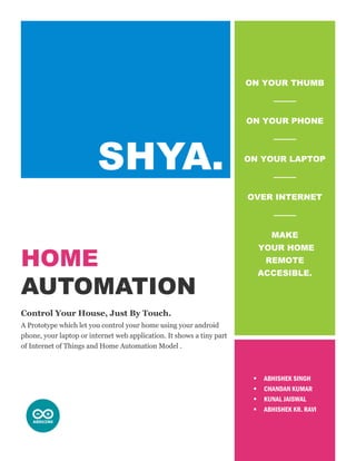 HOME
AUTOMATION
Control Your House, Just By Touch.
A Prototype which let you control your home using your android
phone, your laptop or internet web application. It shows a tiny part
of Internet of Things and Home Automation Model .
ON YOUR THUMB
ON YOUR PHONE
ON YOUR LAPTOP
OVER INTERNET
MAKE
YOUR HOME
REMOTE
ACCESIBLE.
 ABHISHEK SINGH
 CHANDAN KUMAR
 KUNAL JAISWAL
 ABHISHEK KR. RAVI
 