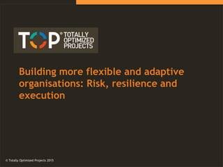 © Totally Optimized Projects 2015
Building more flexible and adaptive
organisations: Risk, resilience and
execution
© Totally Optimized Projects 2015
 