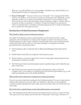 2
There are no specific definitions as to what qualifies as disability status under Schedule A, so
Federal agencies interpret the requirements broadly.
2) You are “job ready” - One way to show you are “job ready” is for a manager in the field in
which you would like to work to review your resume and references and, if applicable, a recent
transcript. Another way to satisfy the job readiness requirement is to have the person who
drafts your letter to also certify job readiness. Saying something as simple as, “Elena is likely to
succeed in an office environment,” is sufficient. An important thing for you and whoever
assists you with this letter to remember is that hiring agencies are free to decide for themselves
who is a good fit for their open position(s).
Introduction to Federal Government Employment
Why should I consider a career in Federal government?
It’s simple. The Federal government needs leaders like you, who bring with them a unique
perspective and are determined to contribute their strengths to improve and enhance its work.
Federal employees are able to make a difference through public service, receive medical benefits,
and develop unique skill sets. Here are some other advantages to working for the Federal
government that you should know about:
 Federal employees play an important role in addressing challenging and pressing national
issues.
 Federal salaries and benefits are competitive with the private sector.
 Federal employees are given an opportunity to receive cutting-edge training and professional
development to advance in the field.
 The Federal government may help employees pursue a graduate degree and/or help them pay
back a school loan.
 Most Federal government agencies have policies and programs to improve life in the
workplace and to assist employees in balancing their work with life responsibilities (e.g., on-site
child care, dependent care, work schedule flexibilities).
When should I start to think about working for the Federal government?
It's never too early to think about working for the Federal government. If you are a high school or
college student and think you may be able to use Schedule A, talk with your school guidance
counselor, transition specialist, job coach, family, mentor, and others about how this fits into your
career goals.
Do I need to have a specific degree or major, like political science or government?
No. The Federal government, like the private and nonprofit sectors, works on a variety of issues.
Each agency has its own unique mission and needs to hire people to fill a range of functions. If
 