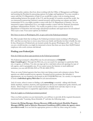 3
you prefer policy analysis, then how about working with the Office of Management and Budget
and assisting the President by presenting options for budget and legislation? You may consider a
career with the U.S. Department of State if you would like to play a role in creating mutual
understanding between the people of the U.S. and the people of countries around the world. Are
you interested in preserving America’s natural resources and honoring our cultures and tribal
communities? If so, you might consider a career with the U.S. Department of Interior. Are you
interested in space exploration? If so, you might consider a career with the National Aeronautics
and Space Administration (NASA). Or, would you prefer to have a career with the U.S.
Department of Education and encourage educational excellence and equal access for all students?
This is just a start. Your career options are limitless!
Do I have to move to Washington, D.C. to get a job in the Federal government?
No. Most people think that working in the Federal government means working in Washington,
D.C. and that you may have to move away from your family and friends, but that is hardly the case.
In fact, 84 percent of Federal jobs are located outside the greater Washington, D.C. area! Also, if
you are a world traveler, you might be interested to know that there are more than 44,000 Federal
employees who work overseas and abroad.
Finding your Federal Job
How do I find out about open positions in the Federal government?
The Federal government’s official Web site for job information is USAJOBS
http://usajobs.gov/. Through this Web site, you can search for openings in a particular field,
city, or agency, or all three. You also can sign-up for e-mail alerts about job openings by type of
job, agency, and/or geographic area. If you cannot access the Internet or need additional
assistance, you can call 202-606-2525 or 978-461-8404 (TTY).
There are some Federal agencies that have their own hiring system and evaluation criteria. These
agencies are called excepted service agencies. Excepted service positions, like Schedule A
appointments, are not required to be posted on the USAJOBS Web site. As a result, it is important
to look at individual agency Web sites for job announcements.
And of course, when it comes to finding a job, networking is essential - talking with friends,
family members, teachers, mentors, and acquaintances about your employment goals, interests, and
desires. Don’t forget to reach out beyond people you already know and take steps to set up
informational interviews to expand the opportunities available to you.
How do I apply to a Federal government position?
Once you find a position you are interested in, you will have to provide all the required documents
mentioned under “Learning About Schedule A” and take the following steps:
Contact the Hiring Manager, Human Resource (HR) professional, Disability Program
Manager (DPM), and/or Selective Placement Coordinator (SPC) within the agency where
you wish to work. You can find the appropriate person or office by either using the contact
 