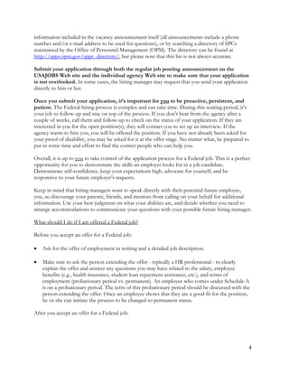 4
information included in the vacancy announcement itself (all announcements include a phone
number and/or e-mail address to be used for questions), or by searching a directory of SPCs
maintained by the Office of Personnel Management (OPM). The directory can be found at
http://apps.opm.gov/sppc_directory/, but please note that this list is not always accurate.
Submit your application through both the regular job posting announcement on the
USAJOBS Web site and the individual agency Web site to make sure that your application
is not overlooked. In some cases, the hiring manager may request that you send your application
directly to him or her.
Once you submit your application, it’s important for you to be proactive, persistent, and
patient. The Federal hiring process is complex and can take time. During this waiting period, it’s
your job to follow-up and stay on top of the process. If you don’t hear from the agency after a
couple of weeks, call them and follow-up to check on the status of your application. If they are
interested in you for the open position(s), they will contact you to set up an interview. If the
agency wants to hire you, you will be offered the position. If you have not already been asked for
your proof of disability, you may be asked for it at the offer stage. No matter what, be prepared to
put in some time and effort to find the correct people who can help you.
Overall, it is up to you to take control of the application process for a Federal job. This is a perfect
opportunity for you to demonstrate the skills an employer looks for in a job candidate.
Demonstrate self-confidence, keep your expectations high, advocate for yourself, and be
responsive to your future employer’s requests.
Keep in mind that hiring managers want to speak directly with their potential future employee,
you, so discourage your parents, friends, and mentors from calling on your behalf for additional
information. Use your best judgment on what your abilities are, and decide whether you need to
arrange accommodations to communicate your questions with your possible future hiring manager.
What should I do if I am offered a Federal job?
Before you accept an offer for a Federal job:
 Ask for the offer of employment in writing and a detailed job description.
 Make sure to ask the person extending the offer - typically a HR professional - to clearly
explain the offer and answer any questions you may have related to the salary, employee
benefits (e.g., health insurance, student loan repayment assistance, etc.), and terms of
employment (probationary period vs. permanent). An employee who comes under Schedule A
is on a probationary period. The term of this probationary period should be discussed with the
person extending the offer. Once an employee shows that they are a good fit for the position,
he or she can initiate the process to be changed to permanent status.
After you accept an offer for a Federal job:
 