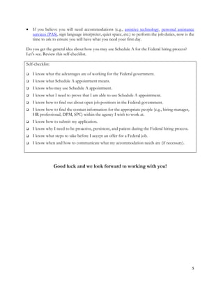 5
 If you believe you will need accommodations (e.g., assistive technology, personal assistance
services (PAS), sign language interpreter, quiet space, etc.) to perform the job duties, now is the
time to ask to ensure you will have what you need your first day.
Do you get the general idea about how you may use Schedule A for the Federal hiring process?
Let’s see. Review this self-checklist.
Self-checklist:
 I know what the advantages are of working for the Federal government.
 I know what Schedule A appointment means.
 I know who may use Schedule A appointment.
 I know what I need to prove that I am able to use Schedule A appointment.
 I know how to find out about open job positions in the Federal government.
 I know how to find the contact information for the appropriate people (e.g., hiring manager,
HR professional, DPM, SPC) within the agency I wish to work at.
 I know how to submit my application.
 I know why I need to be proactive, persistent, and patient during the Federal hiring process.
 I know what steps to take before I accept an offer for a Federal job.
 I know when and how to communicate what my accommodation needs are (if necessary).
Good luck and we look forward to working with you!
 