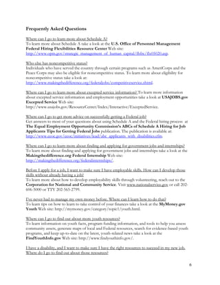 6
Frequently Asked Questions
Where can I go to learn more about Schedule A?
To learn more about Schedule A take a look at the U.S. Office of Personnel Management
Federal Hiring Flexibilities Resource Center Web site:
http://www.opm.gov/strategic_management_of_human_capital/fhfrc/flx05020.asp.
Who else has noncompetitive status?
Individuals who have served the country through certain programs such as AmeriCorps and the
Peace Corps may also be eligible for noncompetitive status. To learn more about eligibility for
noncompetitive status take a look at:
http://www.makingthedifference.org/federaljobs/competitiveservice.shtml.
Where can I go to learn more about excepted service information? To learn more information
about excepted service information and employment opportunities take a look at USAJOBS.gov
Excepted Service Web site:
http://www.usajobs.gov/ResourceCenter/Index/Interactive/ExceptedService.
Where can I go to get more advice on successfully getting a Federal job?
Get answers to most of your questions about using Schedule A and the Federal hiring process at
The Equal Employment Opportunity Commission’s ABCs of Schedule A Hiring for Job
Applicants Tips for Getting Federal Jobs publication. The publication is available at:
http://www.eeoc.gov/eeoc/initiatives/lead/abc_applicants_with_disabilities.cfm.
Where can I go to learn more about finding and applying for government jobs and internships?
To learn more about finding and applying for government jobs and internships take a look at the
Makingthedifference.org Federal Internship Web site:
http://makingthedifference.org/federalinternships/.
Before I apply for a job, I want to make sure I have employable skills. How can I develop those
skills without already having a job?
To learn more about how to develop employability skills through volunteering, reach out to the
Corporation for National and Community Service. Visit www.nationalservice.gov or call 202-
606-5000 or TTY 202-565-2799.
I’ve never had to manage my own money before. Where can I learn how to do that?
To learn tips on how to learn to take control of your finances take a look at the MyMoney.gov
Youth Web site: http://mymoney.gov/category/topic1/youth.html.
Where can I go to find out about more youth resources?
To learn information on youth facts, program funding information, and tools to help you assess
community assets, generate maps of local and Federal resources, search for evidence-based youth
programs, and keep up-to-date on the latest, youth-related news take a look at the
FindYouthInfo.gov Web site: http://www.findyouthinfo.gov/.
I have a disability, and I want to make sure I have the right resources to succeed in my new job.
Where do I go to find out about those resources?
 