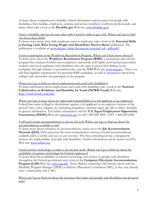 7
To learn about comprehensive disability-related information and resources for people with
disabilities, their families, employers, veterans and service members, workforce professionals, and
many others take a look at the Disabilty.gov Web site: www.disability.gov.
I have a disability and am not sure what skills I need in order to get a job. Where can I go to find
out about these skills?
To learn more about what skills employers want in employees, take a look at the Essential Skills
to Getting a Job, What Young People with Disabilities Need to Know publication. The
publication is available at: www.dol.gov/odep/documents/essential_job_skills.pdf.)
I want to participate in the Workforce Recruitment Program. Where can I learn more about it?
To learn more about the Workforce Recruitment Program (WRP), a recruitment and referral
program that connects Federal sector employers nationwide with highly motivated postsecondary
students and recent graduates with disabilities who are eager to prove their abilities in the
workplace through summer or permanent jobs, visit the WRP Web site: www.wrp.gov. There you
will find eligibility requirements for potential WRP candidates, as well as information about how
colleges and universities can participate in the program.
Where can I go to find out about employment and youth with disabilities?
To learn information about employment and youth with disabilities take a look at the National
Collaborative on Workforce and Disability for Youth (NCWD-Youth) Web site:
http://www.ncwd-youth.info.
Where can I go to learn about my rights and responsibilities as a job applicant or an employee?
Federal laws make it illegal to discriminate against a job applicant or an employee because of the
person's race, color, religion, sex (including pregnancy), national origin, age (40 or older), disability
or genetic information. For further information visit the U.S. Equal Employment Opportunity
Commission (EEOC) Web site: www.eeoc.gov or call 1-800-669-4000 / TTY 1-800-669-6820.
I will need certain accommodations to do my job well. Where can I go to find out about the
accommodations available to me?
To learn more about resources on accommodations, reach out to the Job Accommodation
Network (JAN). JAN represents the most comprehensive resource for job accommodations
available and is a terrific and easy-to-use resource. This free consulting service is designed to
increase the employability of people with disabilities. Further information can be found on JAN’s
Web site: www.askjan.org.
I need assistive technology in order to do my best work. Where can I go to find out about the
availability of assistive technology for Federal employees?
To learn about the availability of assistive technology and services to people with disabilities
throughout the Federal government take a look at the Computer/Electronic Accommodations
Program (CAP) Web site: www.cap.mil. (Note: Before contacting CAP directly, check with the
Disability Program Manager (DPM) or Selective Placement Coordinator (SPC), as they may already
have a relationship with CAP.)
Where can I go to find out about the resources that make sure people with disabilities can get good
jobs?
 
