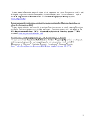 8
To learn about information on publications, briefs, programs, and events that promote policies and
strategies for people with disabilities to have unlimited employment opportunities take a look at
the U.S. Department of Labor’s Office of Disability Employment Policy Web site:
www.dol.gov/odep.
I am a veteran and want to make sure that I have employable skills. Where can I go to find out
about developing these skills?
To learn about resources and expertise to assist and prepare veterans to obtain meaningful careers,
maximize their employment opportunities, and protect their employment rights take a look at the
U.S. Department of Labor’s (DOL) Veterans Employment & Training Service (VETS)
Web site: www.dol.gov/vets/welcome.html.
I want to make sure I am prepared to get a job. Where can I go to do that?
To learn about State Vocational Rehabilitation Services Program (VR) services to help youth
and young adults prepare for and engage in gainful employment take a look at the U.S.
Department of Education’s Education Resources Organization’s Directory Web site:
http://wdcrobcolp01.ed.gov/Programs/EROD/org_list.cfm?category_ID=SVR.
 