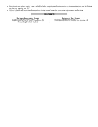 • Functioned as a subject matter expert, which included proposing and implementing system modifications and facilitating
on-site user training and UAT
• Offered valuable advisement and suggestions during annual budgeting processing and company goal setting
EDUCATION
MASTER OF GERONTOLOGY DEGREE
SAN DIEGO STATE UNIVERSITY, San Diego, CA
Outstanding Graduate Student
BACHELOR OF ARTS DEGREE,
MICHIGAN STATE UNIVERSITY, East Lansing, MI
 