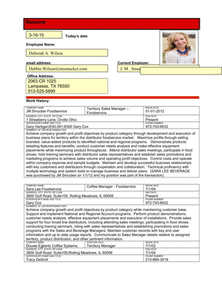 Resume
Today’s date
Employee Name:
email address: Current Employer:
Office Address:
2063 CR 1025
Lampasas, TX 76550
512-525-5899
Work History:
COMPANY NAME
JM Smucker Foodservice
Territory Sales Manager –
Foodservice
BEGIN DATE
01-01-2012
ADDRESS, CITY, STATE, ZIP CODE
1 Strawberry Lane, Orville Ohio
END DATE
Present
SUPERVISOR’S NAME AND TITLE
Gary Hartigan/630-291-8300 Gary Cox
PHONE NUMBER
972-743-6632
SUMMARY OF JOB RESPONSIBILITIES:
Achieve company growth and profit objectives by product category through development and execution of
business plans for territory within the distributor foodservice market. Maximize profits through selling
branded, value-added products to identified national and regional programs. Demonstrate products
detailing features and benefits; conduct customer needs analysis and make effective equipment
placements while maximizing product throughputs. Attend distributor sales meetings, participate in food
shows, hold training seminars with distributor sales representatives and establish sales promotions and
marketing programs to achieve sales volume and operating profit objectives. Control costs and operate
within company expense and sample budgets. Maintain and develop successful business relationships
with key customers and distributors through cooperation and collaboration. Technical proficiency with
multiple technology and system tools to manage business and deliver plans. (SARA LEE BEVERAGE
was purchased by JM Smucker on 1/1/12 and my position was part of the transaction).
COMPANY NAME
Sara Lee Foodservice
Coffee Manager - Foodservice BEGIN DATE
7/1/04
ADDRESS, CITY, STATE, ZIP CODE
3800 Golf Road, Suite100, Rolling Meadows, IL 60008
END DATE
Present
SUPERVISOR’S NAME AND TITLE
Gary Cox
PHONE NUMBER
972-743-6632
SUMMARY OF JOB RESPONSIBILITIES:
Achieve company growth and profit objectives by product category while maintaining customer base.
Support and implement National and Regional Account programs. Perform product demonstrations;
customer needs analysis, effective equipment placements and execution of installations. Provide sales
support for four broad line distributors; including attending sales meetings, participating in food shows,
conducting training seminars, riding with sales representatives and establishing promotions and sales
programs with the Sales and Beverage Managers. Maintain customer records with key end user
information and up to date usage reports. Communicate to Sales Manager details relative to assigned
territory, product distribution, and other pertinent information.
COMPANY NAME
Douwe Egberts Coffee Systems
POSITION HELD
Territory Manager
BEGIN DATE
7/1/02
ADDRESS, CITY, STATE, ZIP CODE
3800 Golf Road, Suite100,Rolling Meadows, IL 60008
END DATE
7/1/04
SUPERVISOR’S NAME AND TITLE
Tracy DeSmit
PHONE NUMBER
210-884-3019
Deborah A. Wilson
J. M . Smucker
3-10-15
Debbie.Wilson@jmsmucker.com
 