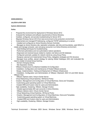 WEBEL(WBEIDCL)
July 2014 to MAY 2016
Systems Administrator
Duties:
• Prepared the environment for deployment of Windows Server 2012.
• Analyzed the hardware and software requirements of Active Directory.
• Installed, configured, and provide troubleshooting for Server 2012.
• Migrated Windows Server 2012 from test environment to the production environment.
• Implemented and managed IP Addressing; configured TCP/IP addressing on a server.
• Installed and configured an Active Directory Domain Controller.
• Managed an Active Directory site; replication schedules, site links and boundaries, used ADUC to
create and manage computer, user and group accounts in an Active Directory environment.
• Used DcDiag techniques for troubleshooting.
• Performed authoritative and non-authoritative restore operations.
• Diagnosed and resolved issues related to masters role failure and AD database.
• Configured automatic updates for network clients by using Group Policy.
• Designed, planned and implemented Group Policy, delegation strategies and OU structure.
• Managed local profiles, planed strategy for placing Global Catalogue (GC) and evaluated the
need to enable Universal Group Caching.
• Domain Changing Activity.
• Site Separation Activity.
• VMware Infrastructure 5.x/vSphere Installation & Configuration
• Installation, Configuration and maintenance of Hosted VMware products.
• Design, Implementation, Testing and Deployment of VMware Infrastructure
• Installation, Configuration and Administration of VMware VSphere5, ESX 5.5 and ESXi Server,
VMware View.
• VMware vSphere client, Virtual vCenter Server.
• Virtual Networking (Virtual Switches, VM Kernel Ports)
• Creation, Management and Configuration of Virtual Machines, Clone and Templates.
• Customizing guest operating system on Virtual Machines.
• Created DRS and Custom roles for users and Administrators
• High availability, Clustering, VMotion, Storage Vmotion.
• Created approximately 500 user accounts in Active Directory
• VMware vSphere client, Virtual vCenter Server.
• Virtual Networking (Virtual Switches, VM Kernel Ports)
• Creation, Management and Configuration of Virtual Machines, Clone and Templates.
• Customizing guest operating system on Virtual Machines.
• Created DRS and Custom roles for users and Administrators
• High availability, Clustering, VMotion, Storage Vmotion.
•
Technical Environment – Windows 2003 Server; Windows Server 2008; Windows Server 2012;
 