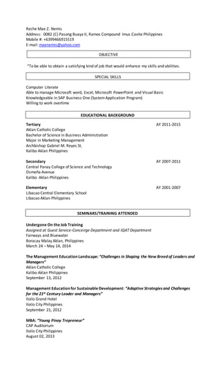 Reche Mae Z. Nemis
Address: 0082 (C) Pasong Buaya II, Ramos Compound Imus Cavite Philippines
Mobile #: +6399466915519
E-mail: maenemis@yahoo.com
“To be able to obtain a satisfying kind of job that would enhance my skills and abilities.
Computer Literate
Able to manage Microsoft word, Excel, Microsoft PowerPoint and Visual Basic
Knowledgeable in SAP Business One (SystemApplication Program)
Willing to work overtime
Tertiary AY 2011-2015
Aklan Catholic College
Bachelor of Science in Business Administration
Major in Marketing Management
Archbishop Gabriel M. Reyes St.
Kalibo Aklan Philippines
Secondary AY 2007-2011
Central Panay College of Science and Technology
Osmeña Avenue
Kalibo Aklan Philippines
Elementary AY 2001-2007
Libacao Central Elementary School
Libacao Aklan Philippines
Undergone On the Job Training
Assigned at Guest Service-Conceirge Department and IQAT Department
Fairways and Bluewater
Boracay Malay Aklan, Philippines
March 24 – May 14, 2014
The Management Education Landscape: “Challenges in Shaping the New Breed of Leaders and
Managers”
Aklan Catholic College
Kalibo Aklan Philippines
September 13, 2012
Management Education for Sustainable Development: “Adaptive Strategies and Challenges
for the 21st Century Leader and Managers”
Iloilo Grand Hotel
Iloilo City Philippines
September 21, 2012
MBA: “Young Pinoy Trepreneur”
CAP Auditorium
Iloilo City Philippines
August 02, 2013
SEMINARS/TRAINING ATTENDED
OBJECTIVE
SPECIAL SKILLS
EDUCATIONAL BACKGROUND
 