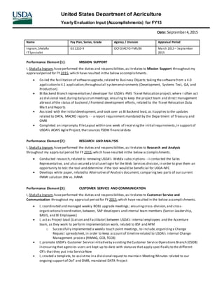 Date: September4,2015
Name Pay Plan, Series, Grade Agency / Division Appraisal Period
Ingram, Shelafia
IT Specialist
GS 2210-9 OCFO/ACFO-FMS/BI March 2015 – September
2015
United States Department of Agriculture
Yearly Evaluation Input (Accomplishments) for FY15
Performance Element [1]: MISSION SUPPORT
I, Shelafia Ingram,haveperformed the duties and responsibilities,as itrelates to Mission Support throughout my
appraisal period for FY 2015; which have resulted in the below accomplishments.
 Co-led the facilitation of softwareupgrade, related to Business Objects;takingthe software from a 4.0
application to 4.1 application;throughoutall systemenvironments (Development, Systems Test, QA, and
Production)
 BI Backend Branch representative / developer for USDA’s-FMS Travel Relocation project; where I often act
as divisional lead,duringdaily scrummeetings; ensuringto keep the project team and direct management
abreastof the status of backend / frontend development efforts, related to the Travel Relocation Data
Mart and Reports
 Assisted with the initial development, and took over as BI Backend lead, as itapplies to the updates
related to DATA, MACRO reports - - a report requirement mandated by the Department of Treasury and
OMB
 Completed an impromptu FileLayout within one week of receivingthe initial requirements,in support of
USDA’s ACWS Agile Project, that sources FSDW financial data
Performance Element [2]: RESEARCH AND ANALYSIS
I, Shelafia Ingram,haveperformed the duties and responsibilities,as itrelates to Research and Analysis
throughout my appraisal period for FY 2015;which have resulted in the below accomplishments.
 Conducted research,related to renewing USDA’s WebEx subscriptions - - I contacted the Sales
Representative, and also secured a trial user login for the Web Services division,in order to give them an
opportunity to test the tool and determine if the tool would be beneficial for USDA-NFC
 Develops white paper, related to Alternative of Analysis document; comparingtwo parts of our current
FMMI solution:BW vs. HANA
Performance Element [3]: CUSTOMER SERVICE AND COMMUNICATION
I, Shelafia Ingram,haveperformed the duties and responsibilities,as itrelates to Customer Service and
Communication throughout my appraisal period for FY 2015;which have resulted in the below accomplishments.
 I, coordinated and managed weekly BOBJ upgrade meetings; ensuringcross-division,and cross-
organizational coordination,between, SAP developers and internal team members (Senior Leadership,
BASIS, and BI Employees)
 I, actas ProjectLead (Liaison and Facilitator) between USDA’s internal employees and the Accenture
team, as they work to perform implementation work, related to BSF and APM
o Successfully implemented a weekly touch point meetings, to include,organizinga Change
Request spreadsheet, in order to keep account of timelinerelated to USDA’s internal Change
Management process (RWMG, CCB, TCCB)
 I, promote USDA’s Customer Service initiativeby assistingtheCustomer Service Operations Branch (CSOB)
in ensuringthat agencies users are kept up-to-date with statuses that apply specifically to the different
CR’s that they put into ServiceNow
 I, created a template, to assistme in a divisional requestto maintain Meeting Minutes related to our
ongoing supportof DoT and OMB, mandated DATA Project
 