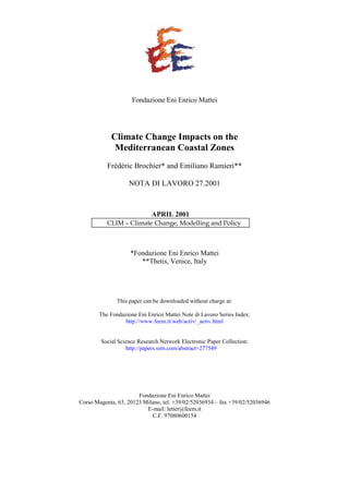 Fondazione Eni Enrico Mattei
Climate Change Impacts on the
Mediterranean Coastal Zones
Frédéric Brochier* and Emiliano Ramieri**
NOTA DI LAVORO 27.2001
APRIL 2001
CLIM – Climate Change, Modelling and Policy
*Fondazione Eni Enrico Mattei
**Thetis, Venice, Italy
This paper can be downloaded without charge at:
The Fondazione Eni Enrico Mattei Note di Lavoro Series Index:
http://www.feem.it/web/activ/_activ.html
Social Science Research Network Electronic Paper Collection:
http://papers.ssrn.com/abstract=277549
Fondazione Eni Enrico Mattei
Corso Magenta, 63, 20123 Milano, tel. +39/02/52036934 – fax +39/02/52036946
E-mail: letter@feem.it
C.F. 97080600154
 