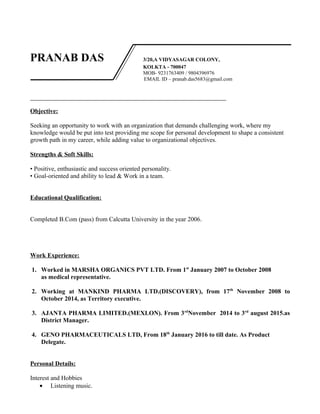 PRANAB DAS 3/20,A VIDYASAGAR COLONY,
KOLKTA - 700047
MOB- 9231763409 / 9804396976
EMAIL ID – pranab.das5683@gmail.com
Objective:
Seeking an opportunity to work with an organization that demands challenging work, where my
knowledge would be put into test providing me scope for personal development to shape a consistent
growth path in my career, while adding value to organizational objectives.
Strengths & Soft Skills:
• Positive, enthusiastic and success oriented personality.
• Goal-oriented and ability to lead & Work in a team.
Educational Qualification:
Completed B.Com (pass) from Calcutta University in the year 2006.
Work Experience:
1. Worked in MARSHA ORGANICS PVT LTD. From 1st
January 2007 to October 2008
as medical representative.
2. Working at MANKIND PHARMA LTD.(DISCOVERY), from 17th
November 2008 to
October 2014, as Territory executive.
3. AJANTA PHARMA LIMITED.(MEXLON). From 3rd
November 2014 to 3rd
august 2015.as
District Manager.
4. GENO PHARMACEUTICALS LTD, From 18th
January 2016 to till date. As Product
Delegate.
Personal Details:
Interest and Hobbies
• Listening music.
 