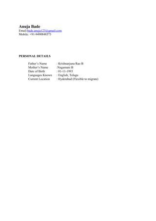 Anuja Bade
Email:bade.anuja123@gmail.com
Mobile: +91-9490848573
PERSONAL DETAILS
Father’s Name : Krishnarjuna Rao B
Mother’s Name :Nagamani B
Date of Birth : 01-11-1993
Languages Known : English, Telugu
Current Location : Hyderabad (Flexible to migrate)
 