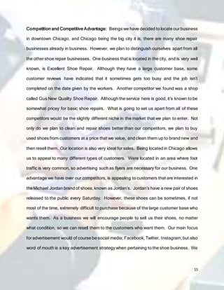 15
Competition and Competitive Advantage: Beings we have decided to locate our business
in downtown Chicago, and Chicago being the big city it is, there are many shoe repair
businesses already in business. However, we plan to distinguish ourselves apart from all
the other shoe repair businesses. One business that is located in the city, and is very well
known, is Excellent Shoe Repair. Although they have a large customer base, some
customer reviews have indicated that it sometimes gets too busy and the job isn’t
completed on the date given by the workers. Another competitor we found was a shop
called Gus New Quality Shoe Repair. Although the service here is good, it’s known to be
somewhat pricey for basic shoe repairs. What is going to set us apart from all of these
competitors would be the slightly different niche in the market that we plan to enter. Not
only do we plan to clean and repair shoes better than our competitors, we plan to buy
used shoes from customers at a price that we value, and clean them up to brand new and
then resell them. Our location is also very ideal for sales. Being located in Chicago allows
us to appeal to many different types of customers. Were located in an area where foot
traffic is very common, so advertising such as flyers are necessary for our business. One
advantage we have over our competitors, is appealing to customers that are interested in
theMichael Jordan brand of shoes, known as Jordan’s. Jordan’s have a new pair of shoes
released to the public every Saturday. However, these shoes can be sometimes, if not
most of the time, extremely difficult to purchase because of the large customer base who
wants them. As a business we will encourage people to sell us their shoes, no matter
what condition, so we can resell them to the customers who want them. Our main focus
for advertisement would of course be social media; Facebook, Twitter, Instagram; but also
word of mouth is a key advertisement strategywhen pertaining to the shoe business. We
 