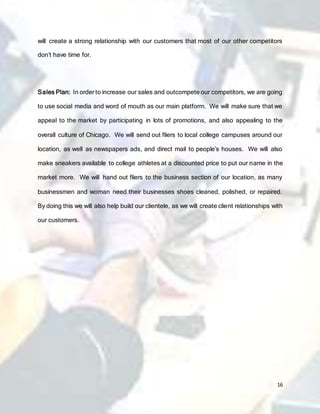 16
will create a strong relationship with our customers that most of our other competitors
don’t have time for.
Sales Plan: In order to increase our sales and outcompete our competitors, we are going
to use social media and word of mouth as our main platform. We will make sure that we
appeal to the market by participating in lots of promotions, and also appealing to the
overall culture of Chicago. We will send out fliers to local college campuses around our
location, as well as newspapers ads, and direct mail to people’s houses. We will also
make sneakers available to college athletes at a discounted price to put our name in the
market more. We will hand out fliers to the business section of our location, as many
businessmen and woman need their businesses shoes cleaned, polished, or repaired.
By doing this we will also help build our clientele, as we will create client relationships with
our customers.
 