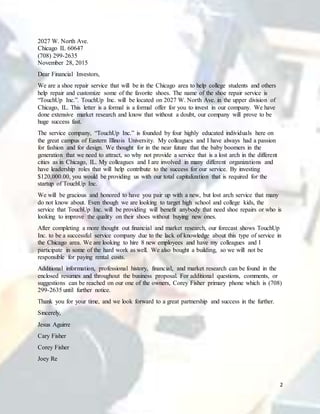 2
2027 W. North Ave.
Chicago IL 60647
(708) 299-2635
November 28, 2015
Dear Financial Investors,
We are a shoe repair service that will be in the Chicago area to help college students and others
help repair and customize some of the favorite shoes. The name of the shoe repair service is
“TouchUp Inc.”. TouchUp Inc. will be located on 2027 W. North Ave. in the upper division of
Chicago, IL. This letter is a formal is a formal offer for you to invest in our company. We have
done extensive market research and know that without a doubt, our company will prove to be
huge success fast.
The service company, “TouchUp Inc.” is founded by four highly educated individuals here on
the great campus of Eastern Illinois University. My colleagues and I have always had a passion
for fashion and for design. We thought for in the near future that the baby boomers in the
generation that we need to attract, so why not provide a service that is a lost arch in the different
cities as in Chicago, IL. My colleagues and I are involved in many different organizations and
have leadership roles that will help contribute to the success for our service. By investing
$120,000.00, you would be providing us with our total capitalization that is required for the
startup of TouchUp Inc.
We will be gracious and honored to have you pair up with a new, but lost arch service that many
do not know about. Even though we are looking to target high school and college kids, the
service that TouchUp Inc. will be providing will benefit anybody that need shoe repairs or who is
looking to improve the quality on their shoes without buying new ones.
After completing a more thought out financial and market research, our forecast shows TouchUp
Inc. to be a successful service company due to the lack of knowledge about this type of service in
the Chicago area. We are looking to hire 8 new employees and have my colleagues and I
participate in some of the hard work as well. We also bought a building, so we will not be
responsible for paying rental costs.
Additional information, professional history, financial, and market research can be found in the
enclosed resumes and throughout the business proposal. For additional questions, comments, or
suggestions can be reached on our one of the owners, Corey Fisher primary phone which is (708)
299-2635 until further notice.
Thank you for your time, and we look forward to a great partnership and success in the further.
Sincerely,
Jesus Aguirre
Cary Fisher
Corey Fisher
Joey Re
 