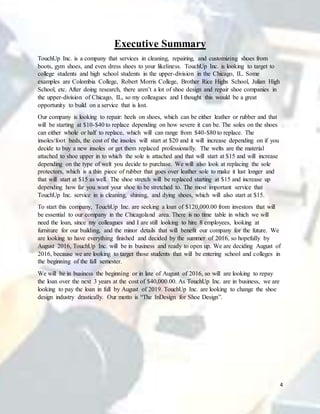 4
Executive Summary
TouchUp Inc. is a company that services in cleaning, repairing, and customizing shoes from
boots, gym shoes, and even dress shoes to your likeliness. TouchUp Inc. is looking to target to
college students and high school students in the upper-division in the Chicago, IL. Some
examples are Colombia College, Robert Morris College, Brother Rice Highs School, Julian High
School, etc. After doing research, there aren’t a lot of shoe design and repair shoe companies in
the upper-division of Chicago, IL, so my colleagues and I thought this would be a great
opportunity to build on a service that is lost.
Our company is looking to repair: heels on shoes, which can be either leather or rubber and that
will be starting at $10-$40 to replace depending on how severe it can be. The soles on the shoes
can either whole or half to replace, which will can range from $40-$80 to replace. The
insoles/foot beds, the cost of the insoles will start at $20 and it will increase depending on if you
decide to buy a new insoles or get them replaced professionally. The welts are the material
attached to shoe upper in to which the sole is attached and that will start at $15 and will increase
depending on the type of welt you decide to purchase. We will also look at replacing the sole
protectors, which is a thin piece of rubber that goes over leather sole to make it lust longer and
that will start at $15 as well. The shoe stretch will be replaced starting at $15 and increase up
depending how far you want your shoe to be stretched to. The most important service that
TouchUp Inc. service in is cleaning, shining, and dying shoes, which will also start at $15.
To start this company, TouchUp Inc. are seeking a loan of $120,000.00 from investors that will
be essential to our company in the Chicagoland area. There is no time table in which we will
need the loan, since my colleagues and I are still looking to hire 8 employees, looking at
furniture for our building, and the minor details that will benefit our company for the future. We
are looking to have everything finished and decided by the summer of 2016, so hopefully by
August 2016, TouchUp Inc. will be in business and ready to open up. We are deciding August of
2016, because we are looking to target those students that will be entering school and colleges in
the beginning of the fall semester.
We will be in business the beginning or in late of August of 2016, so will are looking to repay
the loan over the next 3 years at the cost of $40,000.00. As TouchUp Inc. are in business, we are
looking to pay the loan in full by August of 2019. TouchUp Inc. are looking to change the shoe
design industry drastically. Our motto is “The InDesign for Shoe Design”.
 