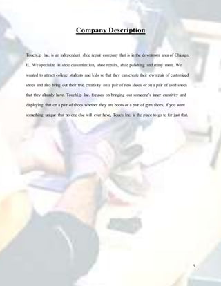 5
Company Description
TouchUp Inc. is an independent shoe repair company that is in the downtown area of Chicago,
IL. We specialize in shoe customization, shoe repairs, shoe polishing and many more. We
wanted to attract college students and kids so that they can create their own pair of customized
shoes and also bring out their true creativity on a pair of new shoes or on a pair of used shoes
that they already have. TouchUp Inc. focuses on bringing out someone’s inner creativity and
displaying that on a pair of shoes whether they are boots or a pair of gym shoes, if you want
something unique that no one else will ever have, Touch Inc. is the place to go to for just that.
 