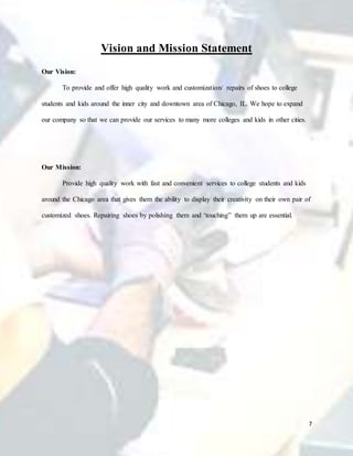 7
Vision and Mission Statement
Our Vision:
To provide and offer high quality work and customization/ repairs of shoes to college
students and kids around the inner city and downtown area of Chicago, IL. We hope to expand
our company so that we can provide our services to many more colleges and kids in other cities.
Our Mission:
Provide high quality work with fast and convenient services to college students and kids
around the Chicago area that gives them the ability to display their creativity on their own pair of
customized shoes. Repairing shoes by polishing them and ‘touching” them up are essential.
 