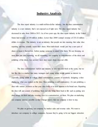 8
Industry Analysis
The shoe repair industry is a multi-million-dollar industry, but the shoe customization
industry is a new industry that’s not exposed as of right now. The shoe repair industry has
decreased in sales from 2008 to 2013. As of two years ago, the shoe repair industry in the United
States had revenue of 330 million dollars. Lower than 2008’s annual revenue of 333.32 million
dollars in revenue. This industry is not an industry that people are into meaning that value shoe
repairing and they actually repair their shoes. Most individuals would just buy a new pair of
shoes or repair it themselves, before paying someone to repair it for them. We are focusing on
more than just shoe repairing, we all expanding our company to customization of the shoes and
polishing of the shoes, two services most shoe repair shops does not offer.
The shoe customization market and industry is very new and fresh to the scene, but we
feel like this is a market that many teenagers and young adults would pursue an interest in,
especially young adults in college. Shoe customization consists of creatively designing a shoe
displaying what you wanted on the shoe. Shoe polishing is self-explanatory; it’s just polishing a
shoe with various products so that your shoe looks or at least appears to be brand new. Repairing
the shoe will just consist of polishing them and also bring them back to life such as putting new
shoe strings on them and also crossing over to a customization on them. We plan on marketing
our company anyway possible so that Chicago knows that our company is here to stay.
We plan on growing our company by market sales and revenue sales. We want to
introduce our company to college campuses, because they’re going to be our biggest attraction
 