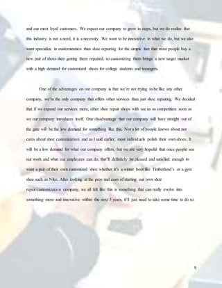 9
and our most loyal customers. We expect our company to grow in steps, but we do realize that
this industry is not a need, it is a necessity. We want to be innovative in what we do, but we also
want specialize in customization than shoe repairing for the simple fact that most people buy a
new pair of shoes then getting them repaired, so customizing them brings a new target market
with a high demand for customized shoes for college students and teenagers.
One of the advantages on our company is that we’re not trying to be like any other
company, we’re the only company that offers other services than just shoe repairing. We decided
that if we expand our services more, other shoe repair shops with see us as competition soon as
we our company introduces itself. One disadvantage that our company will have straight out of
the gate will be the low demand for something like this. Not a lot of people knows about nor
cares about shoe customization and as I said earlier, most individuals polish their own shoes. It
will be a low demand for what our company offers, but we are very hopeful that once people see
our work and what our employees can do, that’ll definitely be pleased and satisfied enough to
want a pair of their own customized shoe whether it’s a winter boot like Timberland’s or a gym
shoe such as Nike. After looking at the pros and cons of starting our own shoe
repair/customization company, we all felt like this is something that can really evolve into
something more and innovative within the next 5 years, it’ll just need to take some time to do so.
 