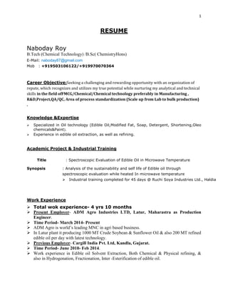 1
RESUME
Naboday Roy
B.Tech (Chemical Technology) /B.Sc( ChemistryHons)
E-Mail: naboday87@gmail.com
Mob : +919503106122/+919970070364
Career Objective:Seeking a challenging and rewarding opportunity with an organization of
repute, which recognizes and utilizes my true potential while nurturing my analytical and technical
skills in the field ofFMCG/Chemical/Chemical technology preferably in Manufacturing ,
R&D,Project,QA/QC, Area of process standardization (Scale up from Lab to bulk production)
.
Knowledge &Expertise
 Specialized in Oil technology (Edible Oil,Modified Fat, Soap, Detergent, Shortening,Oleo
chemicals&Paint).
 Experience in edible oil extraction, as well as refining.
Academic Project & Industrial Training
Title : Spectroscopic Evaluation of Edible Oil in Microwave Temperature
Synopsis : Analysis of the sustainability and self life of Edible oil through
spectroscopic evaluation while heated In microwave temperature
 Industrial training completed for 45 days @ Ruchi Soya Industries Ltd., Haldia
Work Experience
 Total wok experience- 4 yrs 10 months
 Present Employer- ADM Agro Industries LTD, Latur, Maharastra as Production
Engineer.
 Time Period- March 2014- Present
 ADM Agro is world’s leading MNC in agri based business.
 In Latur plant it producing 1000 MT Crude Soybean & Sunflower Oil & also 200 MT refined
edible oil per day with latest technology.
 Previous Employer- Cargill India Pvt. Ltd, Kandla, Gujarat.
 Time Period- June 2010- Feb 2014.
 Work experience in Edible oil Solvent Extraction, Both Chemical & Physical refining, &
also in Hydrogenation, Fractionation, Inter -Esterification of edible oil.
 