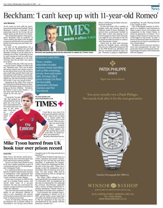 the times | Wednesday December 11 2013 1GM 7
News
Beckham: ‘I can’t keep up with 11-year-old Romeo’
Mike Tyson barred from UK
book tour over prison record
Mike Tyson, the former world heavy-
weight boxer and convicted rapist, has
been barred from entering Britain.
Tyson is in Paris, from where he was
to fly into London yesterday as part of
a promotional tour for his autobiogra-
phy Undisputed Truth.
It is understood that he was warned
that he would be refused entry because
of immigration rules introduced last
year, making it more difficult for con-
victed criminals to enter Britain.
Tyson was convicted in 1992 for the
rape of a teenage beauty queen, and
served three years of a six-year
sentence. He also has convictions for
assault, cocaine possession and driving
under the influence.
The new rules have reduced officials’
ability to use discretion. Refusal of
entry is now mandatory for anyone
whohasbeensentencedtofouryearsor
more in prison at any time.
Tyson, 47, had been tweeting about
his planned visit to Britain asking on
December 6: “So, UK fans, who is brave
enough to get in the ring and ask me a
question?”
He had been booked to take part in a
Times+ question and answer session-
during his visit, but that has now been
cancelled. A spokesman for Harper-
Collins, which was organising the Brit-
ish part of the tour, said: “There was a
change in the UK immigration law in
December 2012 of which we were una-
ware. For this reason Mike had to
change location to Paris to salvage his
press obligations.”
The Home Office refused to com-
mentspecifically,butaspokesmansaid:
“In December 2012 we toughened up
the rules on entering the UK, replacing
the previous discretionary approach
with a clearer, stronger framework in-
cluding mandatory refusals based on
the length of, and time since, sentence.”
Tyson became the youngest heavy-
weight champion in history at 20 in
1986, and his stellar career made him
one of the most famous boxers in histo-
ry. But his reputation in the ring was
overshadowed by his equally extreme
behaviour outside of it.
Sonia Elks
Exclusive to subscribers
Times+ enables
subscribers to enjoy
exclusive events and offers
such as film screenings,
private views and expert
talks. Previous Q&A
guests include Lou Reed
(his last public
appearance), Richard
Dawkins and Pete
Townshend.
For more details visit
www.mytimesplus.co.uk
John Westerby
Beckham was speaking about his his retirement to readers at a Times+ event
As he comes to term with his retire-
ment from professional football, David
Beckham is given a reminder of his
advancing years by his 11-year-old son
before dawn on the streets of London.
Oneofthefittestplayersofhisgener-
ation, Beckham told an audience of
Times readers last night of his struggle
to keep up with Romeo, his second son,
below,onmorningrunsneartheirLon-
don home.
As part of his preparations for a
three-mile run, Beckham Jnr was told
by his famously dedicated father on
Monday evening to set his alarm for a
training run at 6am. Expecting his son
to need rousing at such an early hour,
Beckham then suggested to his wife,
Victoria, that she set their own alarm
for 6.30am.
“At 6am on the dot, I felt a tug on my
arm and I heard, ‘Daddy, it’s time to get
up’,” Beckham said. “He’s one of those
annoying runners who always want to
beonestepinfrontofyou.Weranthree
and a half miles and the third mile was
thequickestofallofthem.Iwasbreath-
ing hard. He was a step ahead of me the
whole way. My drive must have rubbed
off on him. I was very proud of him.”
Speaking at the Times Plus event at
theNationalFootballMuseuminMan-
chester, Beckham spoke of his desire to
bring up his four children – Brooklyn,
14, Romeo, Cruz, 8, and Harper, 2 – in
the same way that he was
raised by his own par-
ents.
“Iwaslucky,”hesaid.
“My dad pushed me
and pushed me, but he
gave me a lot of sup-
port.Somekidsdon’tre-
act well to that, but I was
one of the lucky
ones. He’d put
an arm
round me
when it
was
need
ed.
“I just like to win, even if it’s
playing in the garden with my
kids. I take it easy on them
to a certain point, but
they have got to learn
to win. They do actu-
ally win most of the
time, certainly
when there are three
of them against me.
My parents had a great
work ethic. It’s about sac-
rifice and dedication.”
Brooklyn Beckham has am-
bitions of following his father into pro-
fessional football.
He has had trials with a number of
English clubs and recently played for
Fulham’s under-15 team. Beckham, 38,
retired from professional football in
May after a short stint playing in the
French league for Paris Saint Germain.
Last night he was returning to the city
in which he made his name as a player,
with Manchester United.
Asked how he dealt with pressure
during his football career, especially
when he was vilified after being sent off
in the 1998 World Cup, Beckham said
that he reminded himself to enjoy his
job. “Pressure is going to Afghanistan
and fighting,” he said. “Playing football
is fun, simple as that.”
One of Beckham’s projects in retire-
ment is to establish a new franchise in
Major League Soccer, the leading club
competition in the United States, in
which he played for LA Galaxy. “It’s a
league I think will grow to become one
of the biggest in the world,” he said. “I
haven’tannouncedwheremyfranchise
is going to be yet, but it’s something I’m
very excited about.”
His plans will not, however, involve a
move into management. He said: “I’m
passionate about coaching kids; but be-
ingmanagerofateam,Idon’tthinkthat
will ever happen.”
TIMES PHOTOGRAPHER, BRADLEY ORMESHER
 