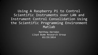 Using A Raspberry Pi to Control
Scientific Instruments over LAN and
Instrument Control Consolidation Using
the Scientific Programming Environment
Matlab
Matthew Herndon
Lloyd Bumm Research Group
03/29/2014
 
