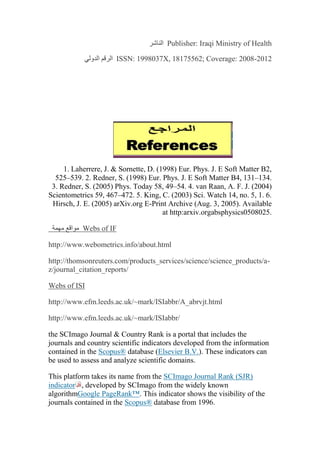 Publisher: Iraqi Ministry of Health‫الناشر‬
ISSN: 1998037X, 18175562; Coverage: 2008-2012‫الدولي‬ ‫الرقم‬
1. Laherrere, J. & Sornette, D. (1998) Eur. Phys. J. E Soft Matter B2,
525–539. 2. Redner, S. (1998) Eur. Phys. J. E Soft Matter B4, 131–134.
3. Redner, S. (2005) Phys. Today 58, 49–54. 4. van Raan, A. F. J. (2004)
Scientometrics 59, 467–472. 5. King, C. (2003) Sci. Watch 14, no. 5, 1. 6.
Hirsch, J. E. (2005) arXiv.org E-Print Archive (Aug. 3, 2005). Available
at http:arxiv.orgabsphysics0508025.
Webs of IF‫مهمة‬ ‫مواقع‬
http://www.webometrics.info/about.html
http://thomsonreuters.com/products_services/science/science_products/a-
z/journal_citation_reports/
Webs of ISI
http://www.efm.leeds.ac.uk/~mark/ISIabbr/A_abrvjt.html
http://www.efm.leeds.ac.uk/~mark/ISIabbr/
the SCImago Journal & Country Rank is a portal that includes the
journals and country scientific indicators developed from the information
contained in the Scopus® database (Elsevier B.V.). These indicators can
be used to assess and analyze scientific domains.
This platform takes its name from the SCImago Journal Rank (SJR)
indicator , developed by SCImago from the widely known
algorithmGoogle PageRank™. This indicator shows the visibility of the
journals contained in the Scopus® database from 1996.
 