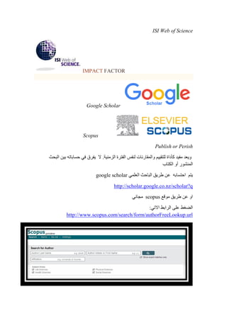 ISI Web of Science
IMPACT FACTOR
Google Scholar
Scopus
Publish or Perish
‫البحث‬ ‫بين‬ ‫حساباته‬ ‫في‬ ‫يفرق‬ ‫ال‬ .‫الزمنية‬ ‫الفترة‬ ‫لنفس‬ ‫والمقارنات‬ ‫للتقييم‬ ‫كأداة‬ ‫مفيد‬ ‫ويعد‬
‫الكتاب‬ ‫أو‬ ‫المنشور‬
‫العلمي‬ ‫الباحث‬ ‫طريق‬ ‫عن‬ ‫احتسابه‬ ‫يتم‬google scholar
http://scholar.google.co.nz/scholar?q
‫موقع‬ ‫طريق‬ ‫عن‬ ‫او‬scopus‫مجاني‬
:‫االتي‬ ‫الرابط‬ ‫على‬ ‫الضغط‬
http://www.scopus.com/search/form/authorFreeLookup.url
 