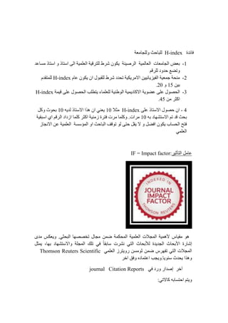 ‫فائدة‬H-index‫وللجامعة‬ ‫للباحث‬
0-‫مساعد‬ ‫استاذ‬ ‫و‬ ‫استاذ‬ ‫الى‬ ‫العلمية‬ ‫للترقية‬ ‫شرط‬ ‫يكون‬ ‫الرصينة‬ ‫العالمية‬ ‫الجامعات‬ ‫بعض‬
‫ل‬ ‫حدود‬ ‫وتضع‬‫لرقم‬
4-‫عام‬ ‫يكون‬ ‫ان‬ ‫للقبول‬ ‫شرط‬ ‫تحدد‬ ‫االمريكية‬ ‫الفيزيائيين‬ ‫جمعية‬ ‫منحة‬H-index‫للمتقدم‬
‫بين‬02‫و‬41.
3-‫االكاد‬ ‫عضوية‬ ‫على‬ ‫الحصول‬‫ي‬‫قيمة‬ ‫على‬ ‫الحصول‬ ‫يتطلب‬ ‫للعلماء‬ ‫الوطنية‬ ‫مية‬H-index
‫من‬ ‫اكثر‬22.
2-‫على‬ ‫االستاذ‬ ‫حصول‬ ‫ان‬H-index‫م‬‫ثال‬01‫لديه‬ ‫االستاذ‬ ‫هذا‬ ‫ان‬ ‫يعني‬01‫بح‬‫و‬‫وكل‬ ‫ث‬
‫به‬ ‫االستشهاد‬ ‫تم‬ ‫قد‬ ‫بحث‬01‫مر‬‫ات‬.‫اسبقية‬ ‫اي‬ ‫الرقم‬ ‫ازداد‬ ‫كلما‬ ‫اكثر‬ ‫زمنية‬ ‫فترة‬ ‫مرت‬ ‫وكلما‬
‫و‬ ‫افضل‬ ‫يكون‬ ‫الحساب‬ ‫فتح‬‫االنجاز‬ ‫عن‬ ‫العلمية‬ ‫المؤسسة‬ ‫او‬ ‫الباحث‬ ‫توقف‬ ‫لو‬ ‫حتى‬ ‫يقل‬ ‫ال‬
‫العلمي‬
‫التأثير‬ ‫عامل‬:IF = Impact factor
‫مقياس‬ ‫هو‬‫مدى‬ ‫ويعكس‬ .‫البحثي‬ ‫تخصصها‬ ‫مجال‬ ‫ضمن‬ ‫المحكمة‬ ‫العلمية‬ ‫المجالت‬ ‫ألهمية‬
‫بها‬ ‫واالستشهاد‬ ‫المجلة‬ ‫تلك‬ ‫في‬ ً‫ا‬‫سابق‬ ‫نشرت‬ ‫التي‬ ‫لألبحاث‬ ‫الجديدة‬ ‫األبحاث‬ ‫إشارة‬,‫يمثل‬
‫العلمي‬ ‫رويترز‬ ‫ثومسن‬ ‫ضمن‬ ‫تفهرس‬ ‫التي‬ ‫المجالت‬Reuters ScientificThomson
.‫سنويا‬ ‫يحدث‬ ‫وهذا‬‫ا‬ ‫وفق‬ ‫اعتماده‬ ‫ويجب‬‫خر‬
‫في‬ ‫ورد‬ ‫إصدار‬ ‫آخر‬Citation Reportsjournal
:‫كاالتي‬ ‫احتسابه‬ ‫ويتم‬
 