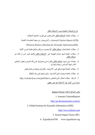 ‫فاكتر‬ ‫االمباكت‬ ‫حسب‬ ‫العلمية‬ ‫المجالت‬ ‫انواع‬
0.‫علمية‬ ‫مجالت‬‫فاكتر‬ ‫االمباكت‬IF‫المجالت‬ ‫استشهاد‬ ‫تقرير‬ ‫في‬ ‫ومنشور‬
Journal Citation Report (JCR)‫و‬‫العلمية‬ ‫المعلومات‬ ‫معهد‬ ‫من‬ ‫يصدر‬ ‫الذي‬
Thomson Reuters [Institute for Scientific Information(ISI),
4.‫تحمل‬ ‫علمية‬ ‫مجالت‬‫فاكتر‬ ‫امباكت‬IF‫اخرى‬ ‫علمية‬ ‫مواقع‬ ‫قبل‬ ‫من‬ ‫محسوب‬GIF
3.‫غير‬ ‫تقييمية‬ ‫عوامل‬ ‫لديها‬ ‫علمية‬ ‫مجالت‬‫فاكتر‬ ‫االمباكت‬‫هو‬ ‫ذلك‬ ‫ان‬ ‫الى‬ ‫تشير‬ ‫ولكنها‬
‫فاكتر‬ ‫امباكت‬.
2.‫لديها‬ ‫ليس‬ ‫مجالت‬‫فاكتر‬ ‫امباكت‬‫الباحثين‬ ‫تحفيز‬ ‫لغرض‬ ‫ذلك‬ ‫على‬ ‫حصولها‬ ‫تدعي‬ ‫ولكن‬
. ‫وتجارية‬ ‫ربحية‬ ‫ألغراض‬ ‫فيها‬ ‫للنشر‬
2..‫تقييم‬ ‫عامل‬ ‫اي‬ ‫لديها‬ ‫ليس‬ ‫ولكن‬ ‫االنترنيت‬ ‫على‬ ‫مواقع‬ ‫لديها‬ ‫علمية‬ ‫مجالت‬
6.‫رقم‬ ‫حتى‬ ‫لديها‬ ‫وليس‬ ‫االنترنيت‬ ‫على‬ ‫موجودة‬ ‫علمية‬ ‫مجالت‬ISSN.
7.‫تحت‬ ‫مجالت‬ ‫الرابط‬‫الباحثين‬ ‫على‬ ‫ال‬http://scholarlyoa.com/publishers
‫حقيقي‬ ‫غير‬ ‫لها‬ ‫االمباكت‬ ‫لها‬ ‫النشر‬ ‫دور‬ ‫,اسماء‬
‫ال‬ ‫بعض‬‫مواقع‬‫العطاء‬Impact Factor
1. Journals CitationReports
http://go.thomsonreuters.com/jcr
2. Global Institute for Scientific Information (GISI):
http://www.jifactor.com
3. Journal Impact Factor (JIF)
4. EigenfactorsTM www.eigenfactor.org
 