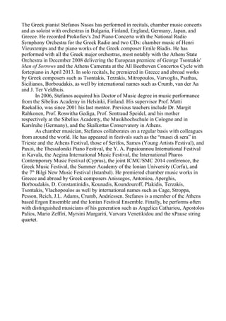 The Greek pianist Stefanos Nasos has performed in recitals, chamber music concerts
and as soloist with orchestras in Bulgaria, Finland, England, Germany, Japan, and
Greece. He recorded Prokofiev's 2nd Piano Concerto with the National Radio
Symphony Orchestra for the Greek Radio and two CDs: chamber music of Henri
Vieuxtemps and the piano works of the Greek composer Emile Riadis. He has
performed with all the Greek major orchestras, most notably with the Athens State
Orchestra in December 2008 delivering the European premiere of George Tsontakis'
Man of Sorrows and the Athens Camerata at the All Beethoven Concertos Cycle with
fortepiano in April 2013. In solo recitals, he premiered in Greece and abroad works
by Greek composers such as Tsontakis, Terzakis, Mitropoulos, Varvoglis, Psathas,
Sicilianos, Borboudakis, as well by international names such as Crumb, van der Aa
and J. Ter Veldhuis.
In 2006, Stefanos acquired his Doctor of Music degree in music performance
from the Sibelius Academy in Helsinki, Finland. His supervisor Prof. Matti
Raekallio, was since 2001 his last mentor. Previous teachers include Dr. Margit
Rahkonen, Prof. Roswitha Gediga, Prof. Sontraud Speidel, and his mother
respectively at the Sibelius Academy, the Musikhochschule in Cologne and in
Karslruhe (Germany), and the Skalkottas Conservatory in Athens.
As chamber musician, Stefanos collaborates on a regular basis with colleagues
from around the world. He has appeared in festivals such as the “musei di sera” in
Trieste and the Athens Festival, those of Serifos, Samos (Young Artists Festival), and
Paxoi, the Thessaloniki Piano Festival, the Y. A. Papaioannou International Festival
in Kavala, the Aegina International Music Festival, the International Pharos
Contemporary Music Festival (Cyprus), the joint ICMC/SMC 2014 conference, the
Greek Music Festival, the Summer Academy of the Ionian University (Corfu), and
the 7th
Bilgi New Music Festival (Istanbul). He premiered chamber music works in
Greece and abroad by Greek composers Anissegos, Antoniou, Aperghis,
Borboudakis, D. Constantinidis, Kounadis, Koundouroff, Plakidis, Terzakis,
Tsontakis, Vlachopoulos as well by international names such as Cage, Stroppa,
Pesson, Reich, J.L. Adams, Crumb, Andriessen. Stefanos is a member of the Athens
based Ergon Ensemble and the Ionian Festival Ensemble. Finally, he performs often
with distinguished musicians of his generation such as Angelica Cathariou, Apostolos
Palios, Mario Zeffiri, Myrsini Margariti, Varvara Venetikidou and the xPause string
quartet.
 