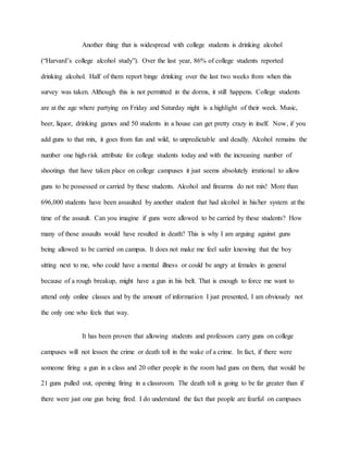 Another thing that is widespread with college students is drinking alcohol
(“Harvard’s college alcohol study”). Over the last year, 86% of college students reported
drinking alcohol. Half of them report binge drinking over the last two weeks from when this
survey was taken. Although this is not permitted in the dorms, it still happens. College students
are at the age where partying on Friday and Saturday night is a highlight of their week. Music,
beer, liquor, drinking games and 50 students in a house can get pretty crazy in itself. Now, if you
add guns to that mix, it goes from fun and wild, to unpredictable and deadly. Alcohol remains the
number one high-risk attribute for college students today and with the increasing number of
shootings that have taken place on college campuses it just seems absolutely irrational to allow
guns to be possessed or carried by these students. Alcohol and firearms do not mix! More than
696,000 students have been assaulted by another student that had alcohol in his/her system at the
time of the assault. Can you imagine if guns were allowed to be carried by these students? How
many of those assaults would have resulted in death? This is why I am arguing against guns
being allowed to be carried on campus. It does not make me feel safer knowing that the boy
sitting next to me, who could have a mental illness or could be angry at females in general
because of a rough breakup, might have a gun in his belt. That is enough to force me want to
attend only online classes and by the amount of information I just presented, I am obviously not
the only one who feels that way.
It has been proven that allowing students and professors carry guns on college
campuses will not lessen the crime or death toll in the wake of a crime. In fact, if there were
someone firing a gun in a class and 20 other people in the room had guns on them, that would be
21 guns pulled out, opening firing in a classroom. The death toll is going to be far greater than if
there were just one gun being fired. I do understand the fact that people are fearful on campuses
 